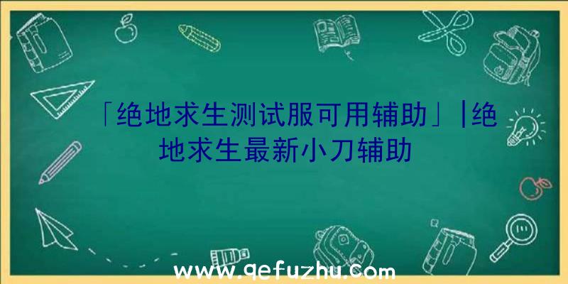 「绝地求生测试服可用辅助」|绝地求生最新小刀辅助